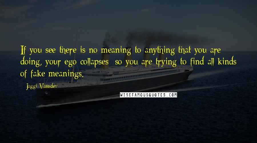 Jaggi Vasudev Quotes: If you see there is no meaning to anything that you are doing, your ego collapses; so you are trying to find all kinds of fake meanings.