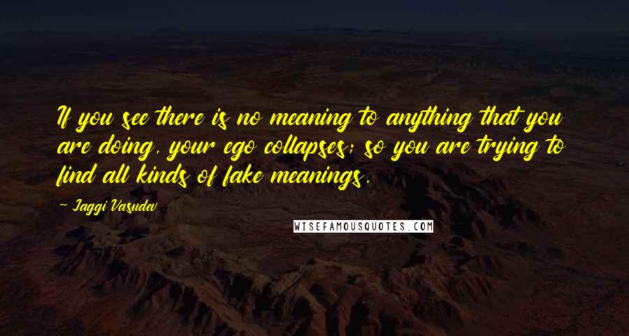 Jaggi Vasudev Quotes: If you see there is no meaning to anything that you are doing, your ego collapses; so you are trying to find all kinds of fake meanings.