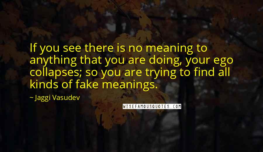 Jaggi Vasudev Quotes: If you see there is no meaning to anything that you are doing, your ego collapses; so you are trying to find all kinds of fake meanings.