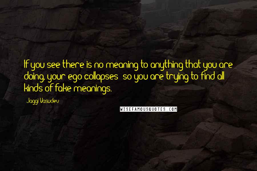 Jaggi Vasudev Quotes: If you see there is no meaning to anything that you are doing, your ego collapses; so you are trying to find all kinds of fake meanings.