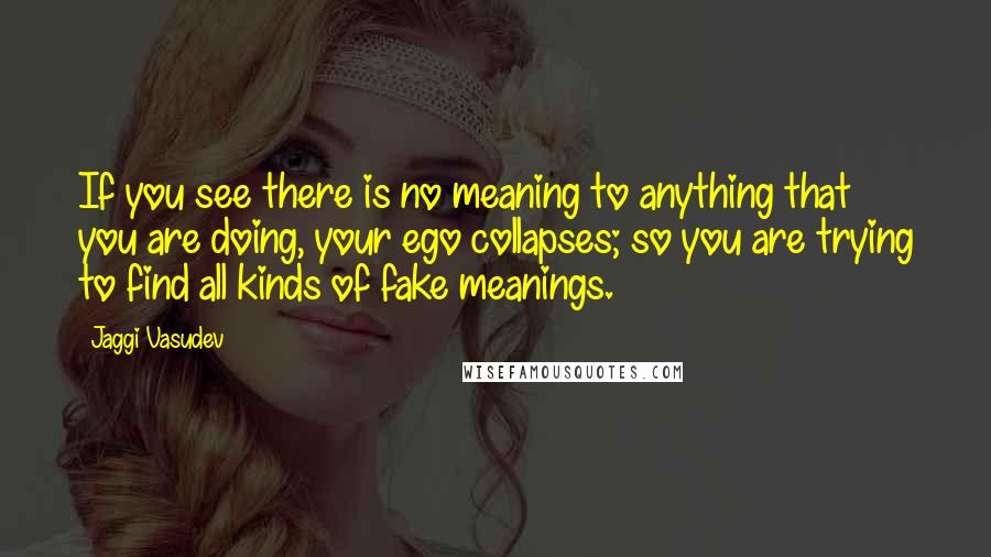 Jaggi Vasudev Quotes: If you see there is no meaning to anything that you are doing, your ego collapses; so you are trying to find all kinds of fake meanings.