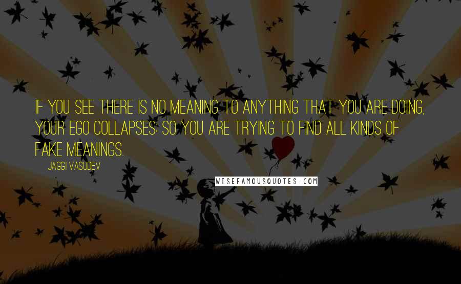 Jaggi Vasudev Quotes: If you see there is no meaning to anything that you are doing, your ego collapses; so you are trying to find all kinds of fake meanings.