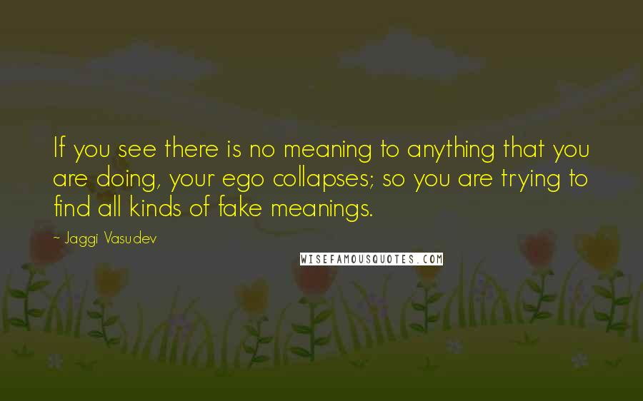 Jaggi Vasudev Quotes: If you see there is no meaning to anything that you are doing, your ego collapses; so you are trying to find all kinds of fake meanings.