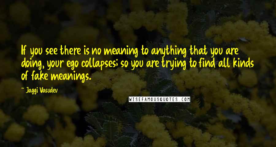 Jaggi Vasudev Quotes: If you see there is no meaning to anything that you are doing, your ego collapses; so you are trying to find all kinds of fake meanings.