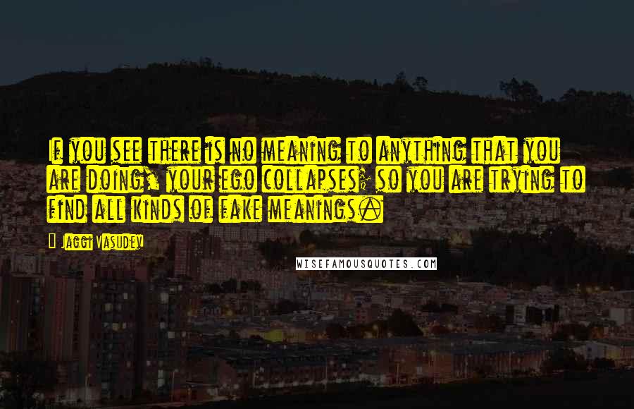 Jaggi Vasudev Quotes: If you see there is no meaning to anything that you are doing, your ego collapses; so you are trying to find all kinds of fake meanings.