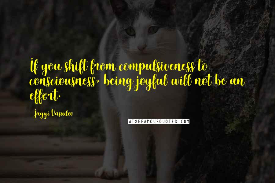 Jaggi Vasudev Quotes: If you shift from compulsiveness to consciousness, being joyful will not be an effort.