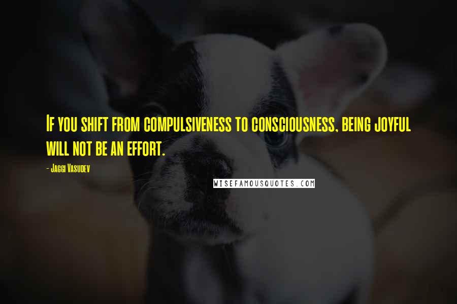 Jaggi Vasudev Quotes: If you shift from compulsiveness to consciousness, being joyful will not be an effort.