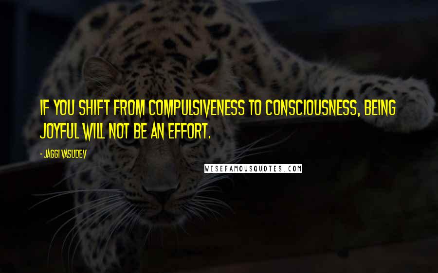 Jaggi Vasudev Quotes: If you shift from compulsiveness to consciousness, being joyful will not be an effort.