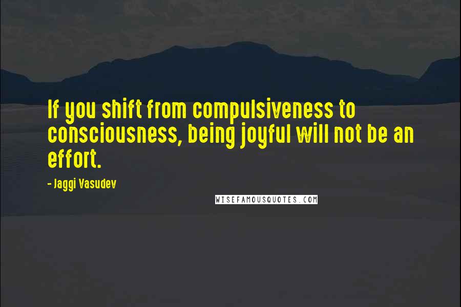 Jaggi Vasudev Quotes: If you shift from compulsiveness to consciousness, being joyful will not be an effort.