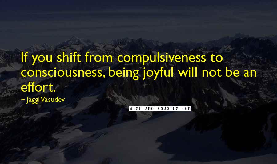 Jaggi Vasudev Quotes: If you shift from compulsiveness to consciousness, being joyful will not be an effort.