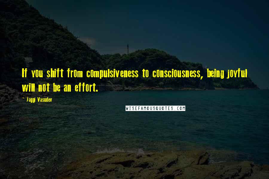 Jaggi Vasudev Quotes: If you shift from compulsiveness to consciousness, being joyful will not be an effort.