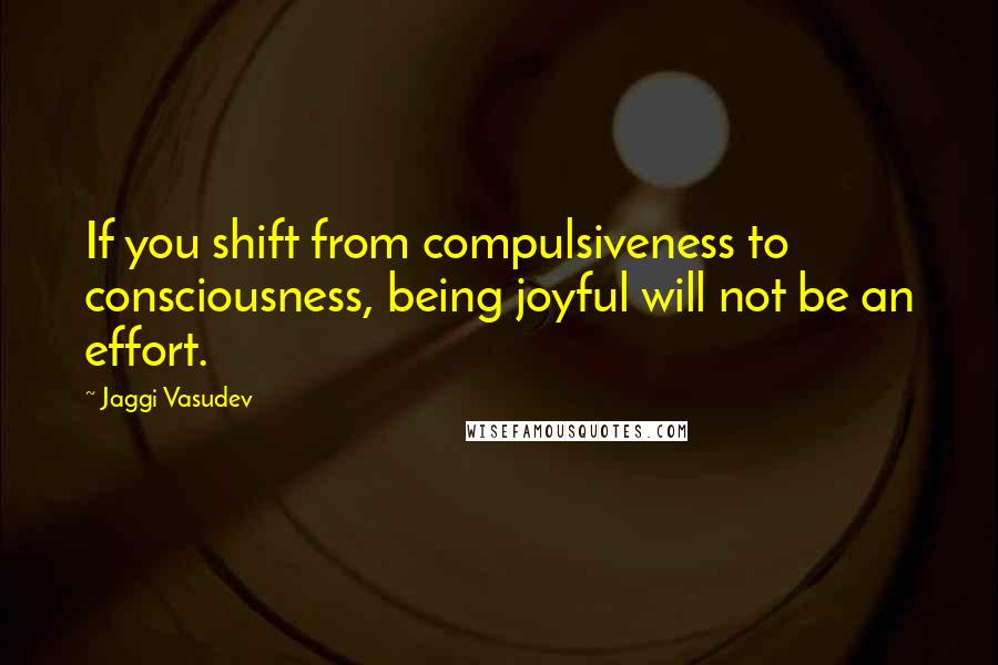 Jaggi Vasudev Quotes: If you shift from compulsiveness to consciousness, being joyful will not be an effort.