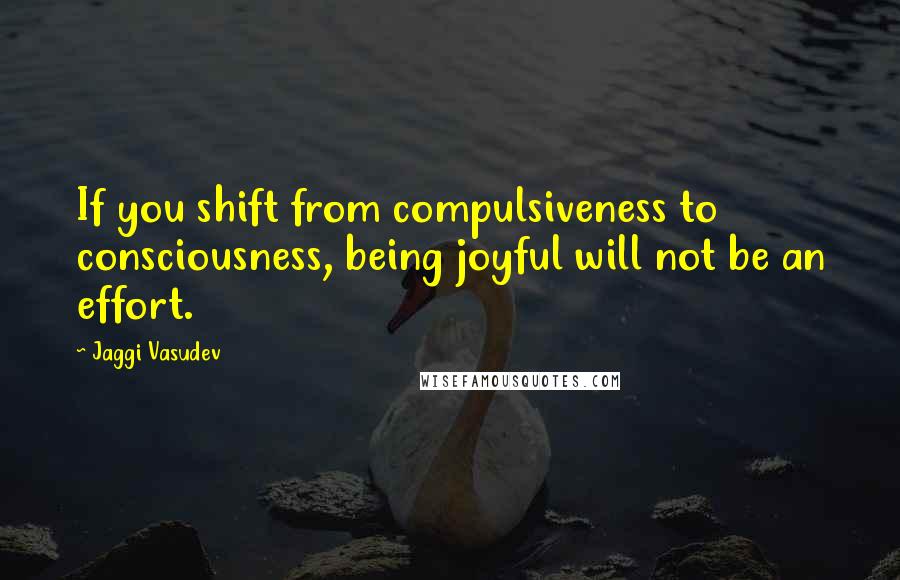 Jaggi Vasudev Quotes: If you shift from compulsiveness to consciousness, being joyful will not be an effort.