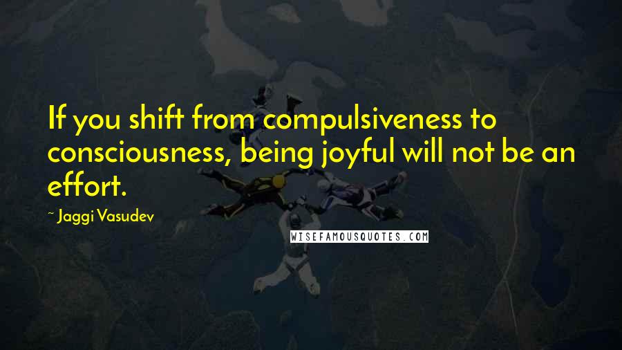 Jaggi Vasudev Quotes: If you shift from compulsiveness to consciousness, being joyful will not be an effort.