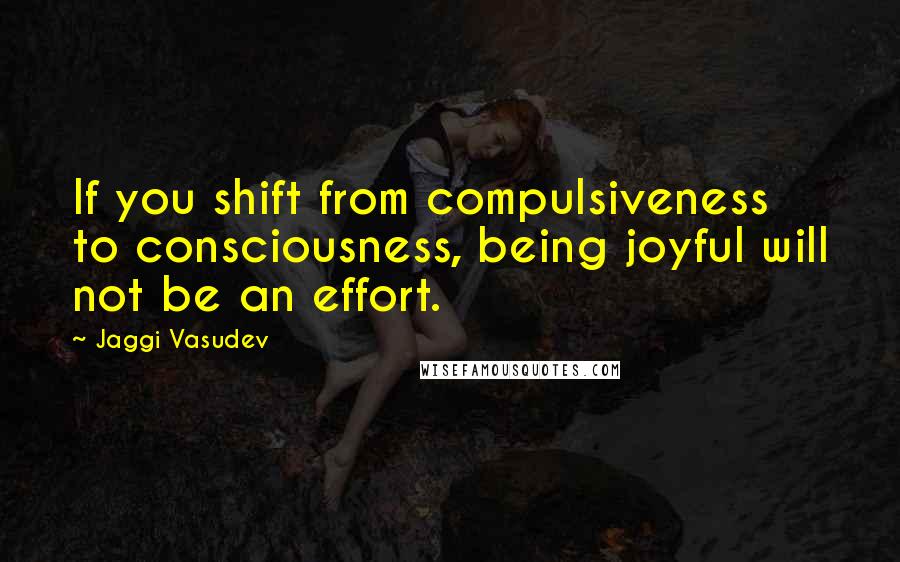 Jaggi Vasudev Quotes: If you shift from compulsiveness to consciousness, being joyful will not be an effort.