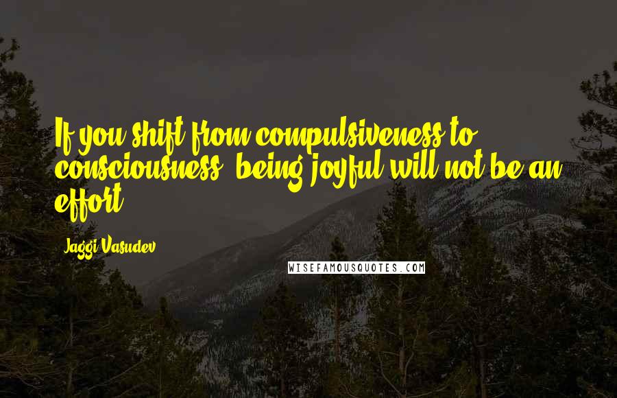 Jaggi Vasudev Quotes: If you shift from compulsiveness to consciousness, being joyful will not be an effort.