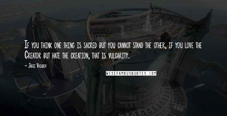 Jaggi Vasudev Quotes: If you think one thing is sacred but you cannot stand the other, if you love the Creator but hate the creation, that is vulgarity.