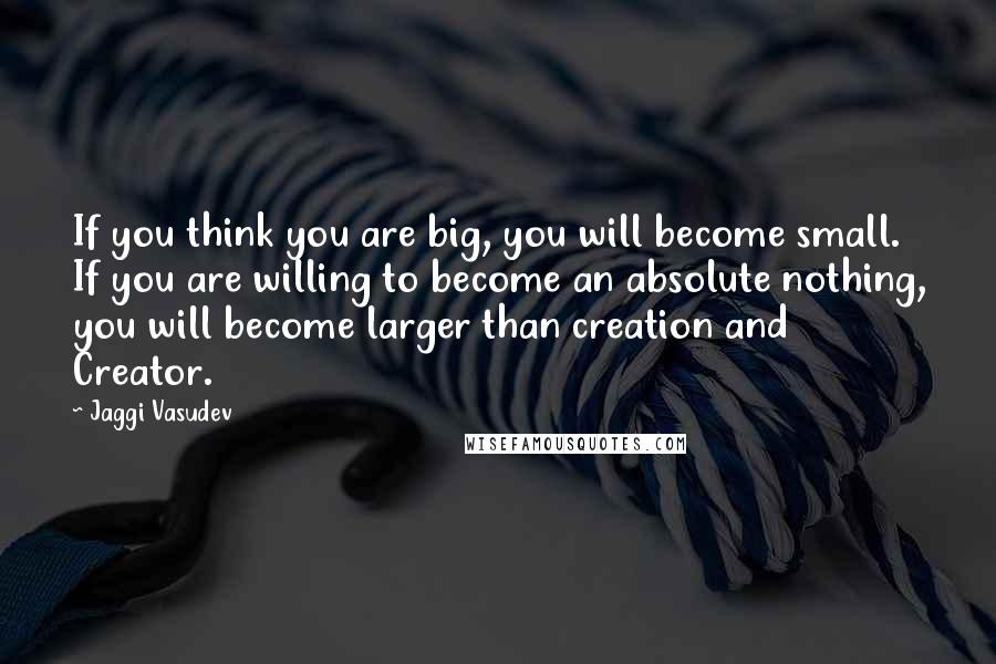 Jaggi Vasudev Quotes: If you think you are big, you will become small. If you are willing to become an absolute nothing, you will become larger than creation and Creator.