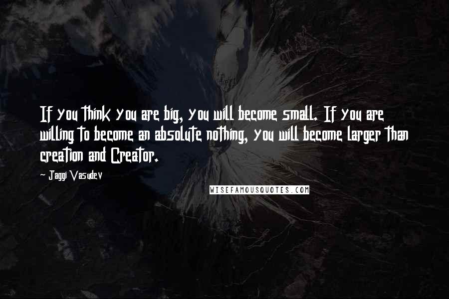 Jaggi Vasudev Quotes: If you think you are big, you will become small. If you are willing to become an absolute nothing, you will become larger than creation and Creator.