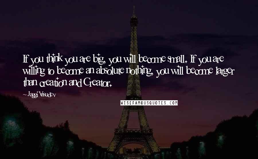 Jaggi Vasudev Quotes: If you think you are big, you will become small. If you are willing to become an absolute nothing, you will become larger than creation and Creator.