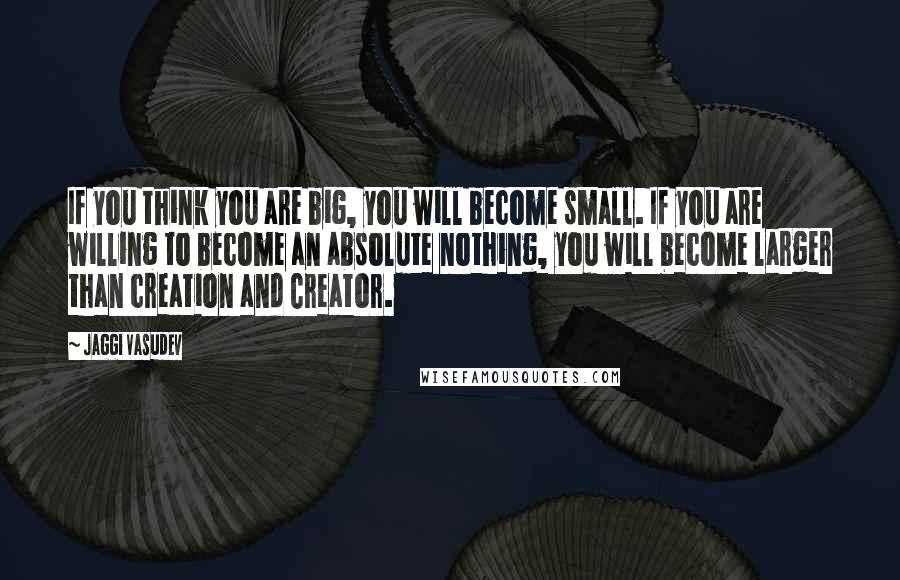 Jaggi Vasudev Quotes: If you think you are big, you will become small. If you are willing to become an absolute nothing, you will become larger than creation and Creator.