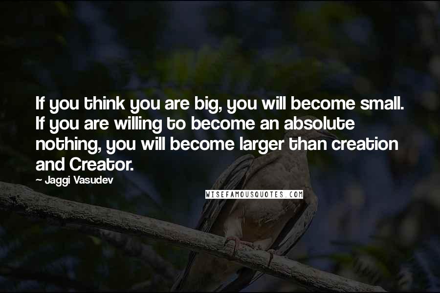 Jaggi Vasudev Quotes: If you think you are big, you will become small. If you are willing to become an absolute nothing, you will become larger than creation and Creator.