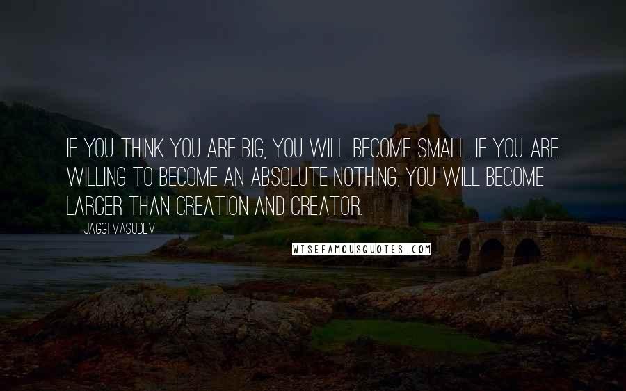 Jaggi Vasudev Quotes: If you think you are big, you will become small. If you are willing to become an absolute nothing, you will become larger than creation and Creator.