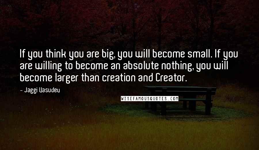 Jaggi Vasudev Quotes: If you think you are big, you will become small. If you are willing to become an absolute nothing, you will become larger than creation and Creator.