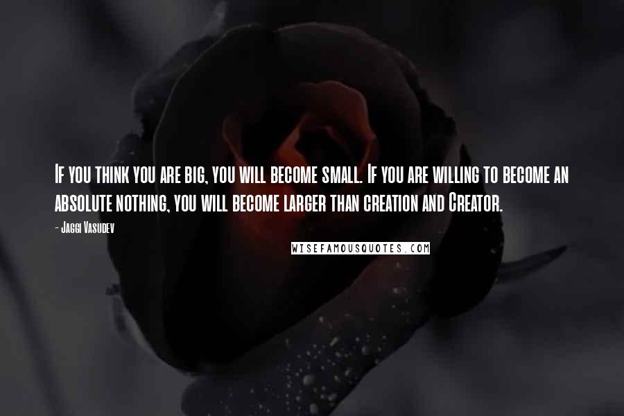 Jaggi Vasudev Quotes: If you think you are big, you will become small. If you are willing to become an absolute nothing, you will become larger than creation and Creator.