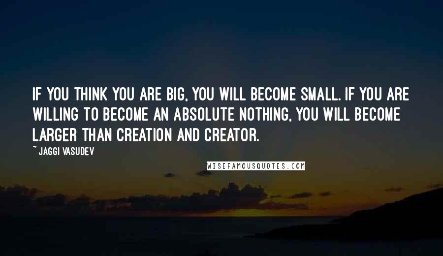 Jaggi Vasudev Quotes: If you think you are big, you will become small. If you are willing to become an absolute nothing, you will become larger than creation and Creator.