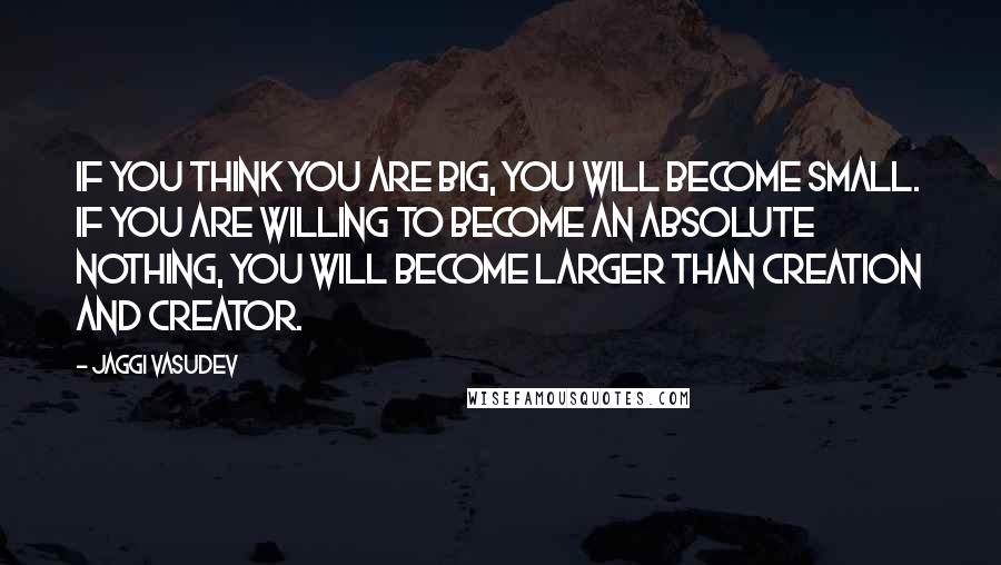 Jaggi Vasudev Quotes: If you think you are big, you will become small. If you are willing to become an absolute nothing, you will become larger than creation and Creator.