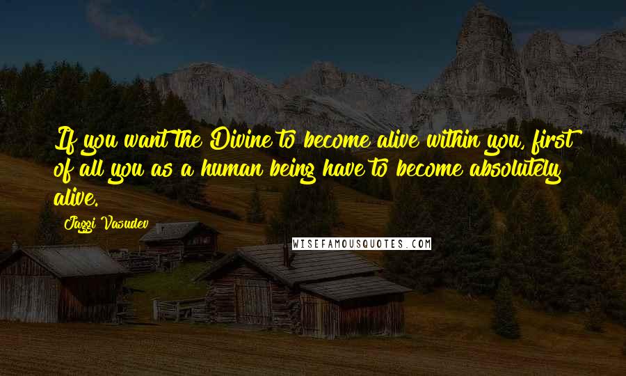 Jaggi Vasudev Quotes: If you want the Divine to become alive within you, first of all you as a human being have to become absolutely alive.
