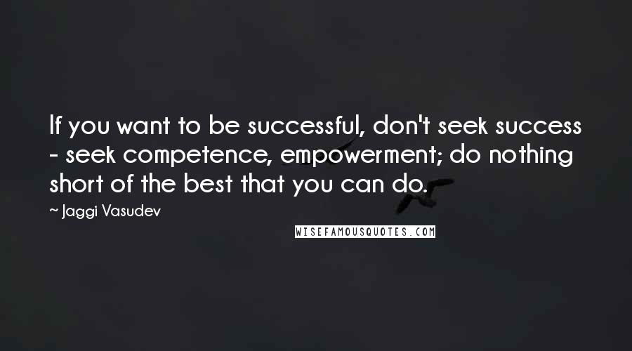 Jaggi Vasudev Quotes: If you want to be successful, don't seek success - seek competence, empowerment; do nothing short of the best that you can do.