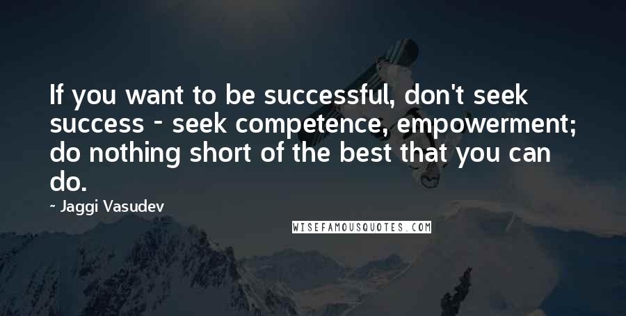 Jaggi Vasudev Quotes: If you want to be successful, don't seek success - seek competence, empowerment; do nothing short of the best that you can do.