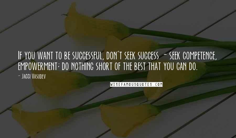 Jaggi Vasudev Quotes: If you want to be successful, don't seek success - seek competence, empowerment; do nothing short of the best that you can do.