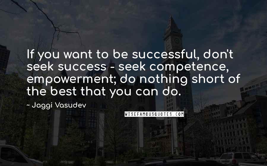 Jaggi Vasudev Quotes: If you want to be successful, don't seek success - seek competence, empowerment; do nothing short of the best that you can do.