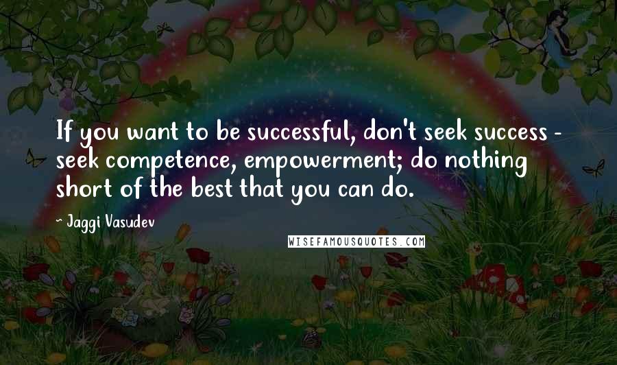 Jaggi Vasudev Quotes: If you want to be successful, don't seek success - seek competence, empowerment; do nothing short of the best that you can do.