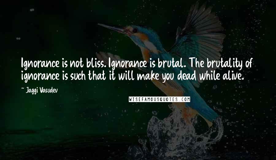 Jaggi Vasudev Quotes: Ignorance is not bliss. Ignorance is brutal. The brutality of ignorance is such that it will make you dead while alive.