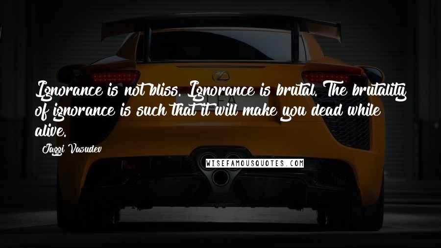 Jaggi Vasudev Quotes: Ignorance is not bliss. Ignorance is brutal. The brutality of ignorance is such that it will make you dead while alive.