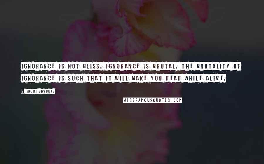 Jaggi Vasudev Quotes: Ignorance is not bliss. Ignorance is brutal. The brutality of ignorance is such that it will make you dead while alive.