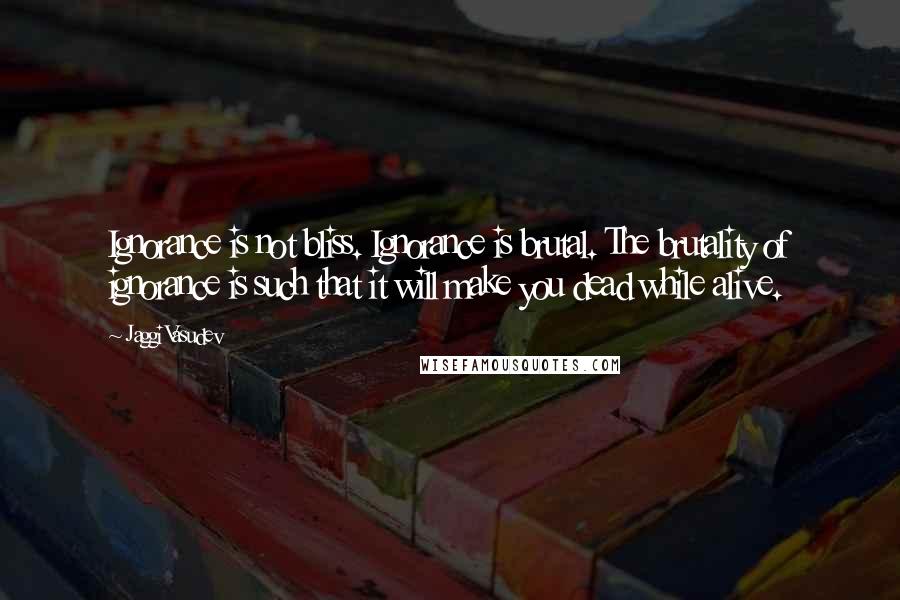 Jaggi Vasudev Quotes: Ignorance is not bliss. Ignorance is brutal. The brutality of ignorance is such that it will make you dead while alive.