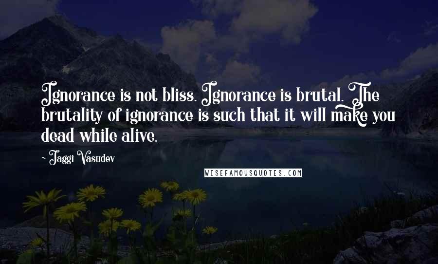 Jaggi Vasudev Quotes: Ignorance is not bliss. Ignorance is brutal. The brutality of ignorance is such that it will make you dead while alive.