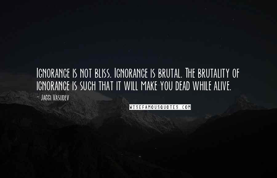 Jaggi Vasudev Quotes: Ignorance is not bliss. Ignorance is brutal. The brutality of ignorance is such that it will make you dead while alive.