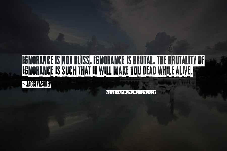 Jaggi Vasudev Quotes: Ignorance is not bliss. Ignorance is brutal. The brutality of ignorance is such that it will make you dead while alive.