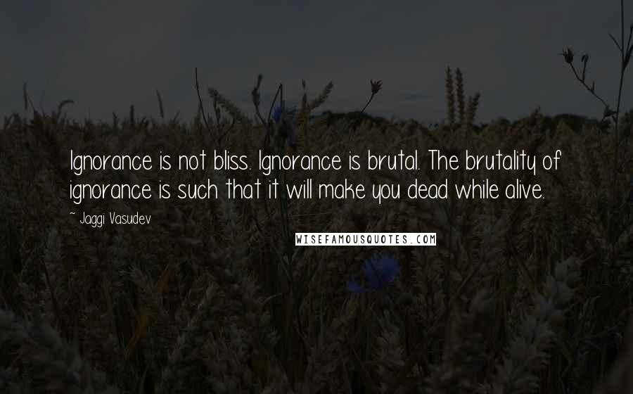 Jaggi Vasudev Quotes: Ignorance is not bliss. Ignorance is brutal. The brutality of ignorance is such that it will make you dead while alive.