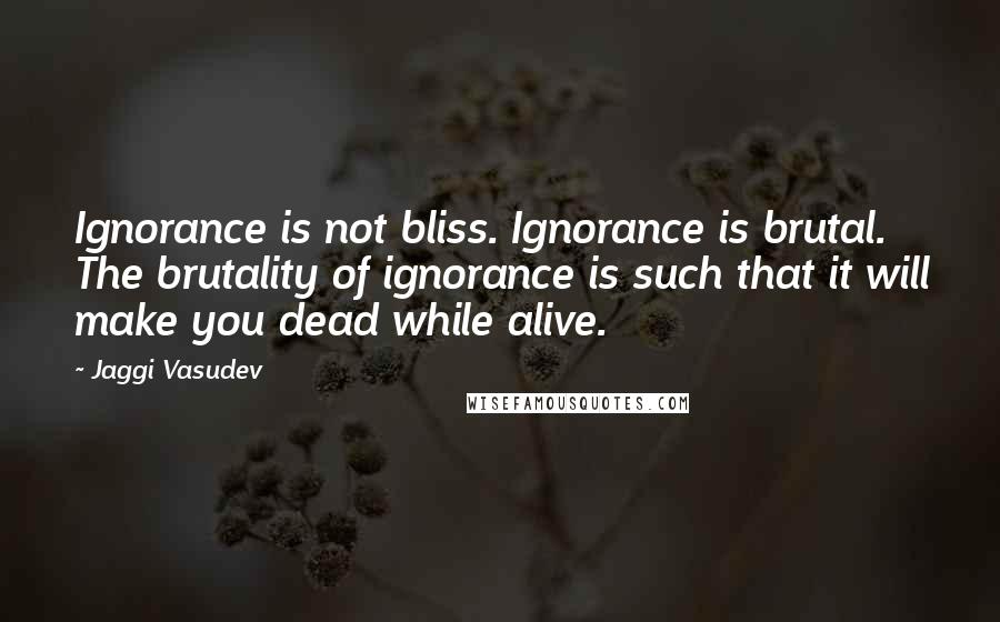 Jaggi Vasudev Quotes: Ignorance is not bliss. Ignorance is brutal. The brutality of ignorance is such that it will make you dead while alive.