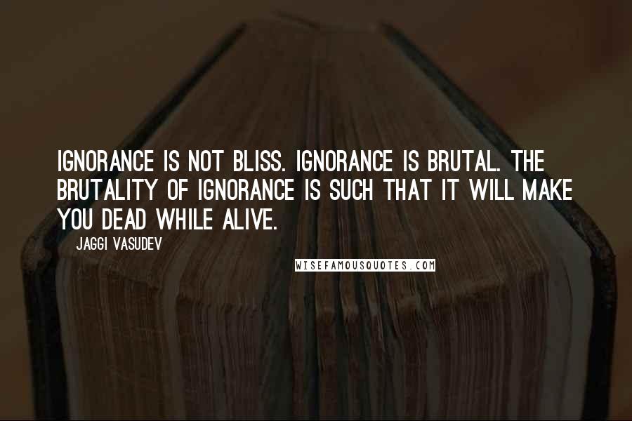 Jaggi Vasudev Quotes: Ignorance is not bliss. Ignorance is brutal. The brutality of ignorance is such that it will make you dead while alive.