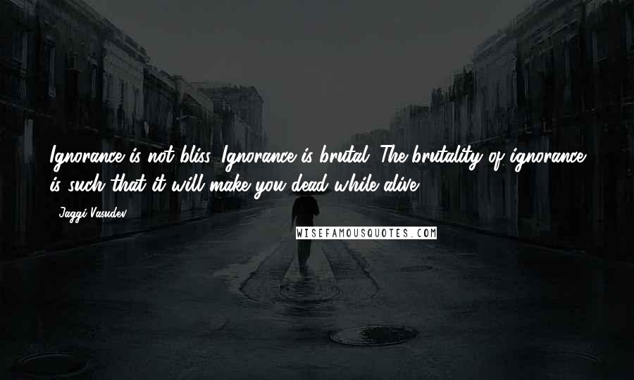 Jaggi Vasudev Quotes: Ignorance is not bliss. Ignorance is brutal. The brutality of ignorance is such that it will make you dead while alive.