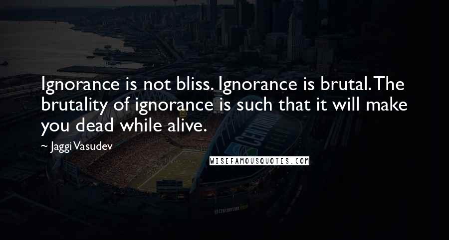 Jaggi Vasudev Quotes: Ignorance is not bliss. Ignorance is brutal. The brutality of ignorance is such that it will make you dead while alive.