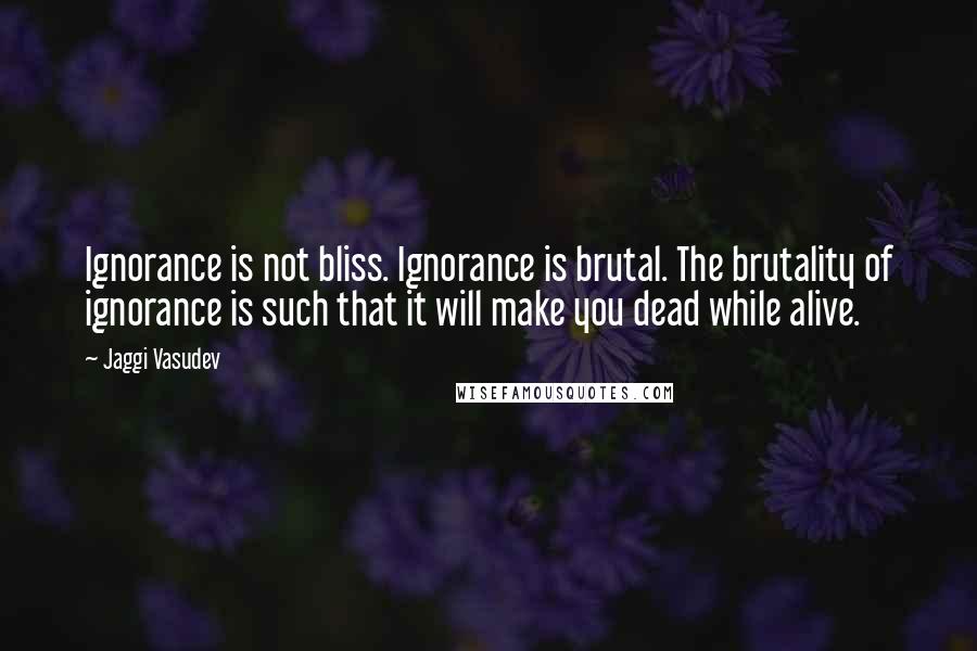 Jaggi Vasudev Quotes: Ignorance is not bliss. Ignorance is brutal. The brutality of ignorance is such that it will make you dead while alive.